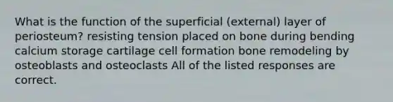 What is the function of the superficial (external) layer of periosteum? resisting tension placed on bone during bending calcium storage cartilage cell formation bone remodeling by osteoblasts and osteoclasts All of the listed responses are correct.