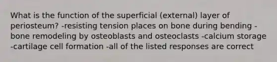 What is the function of the superficial (external) layer of periosteum? -resisting tension places on bone during bending -bone remodeling by osteoblasts and osteoclasts -calcium storage -cartilage cell formation -all of the listed responses are correct