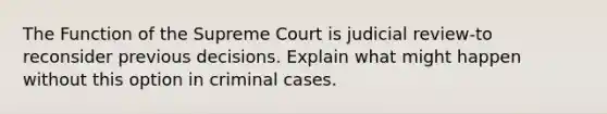 The Function of the Supreme Court is judicial review-to reconsider previous decisions. Explain what might happen without this option in criminal cases.