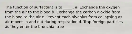 The function of surfactant is to _____. a. Exchange the oxygen from the air to the blood b. Exchange the carbon dioxide from the blood to the air c. Prevent each alveolus from collapsing as air moves in and out during respiration d. Trap foreign particles as they enter the bronchial tree