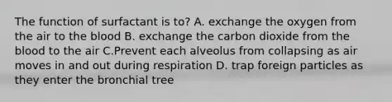 The function of surfactant is to? A. exchange the oxygen from the air to the blood B. exchange the carbon dioxide from the blood to the air C.Prevent each alveolus from collapsing as air moves in and out during respiration D. trap foreign particles as they enter the bronchial tree