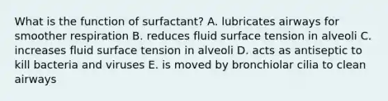 What is the function of surfactant? A. lubricates airways for smoother respiration B. reduces fluid surface tension in alveoli C. increases fluid surface tension in alveoli D. acts as antiseptic to kill bacteria and viruses E. is moved by bronchiolar cilia to clean airways