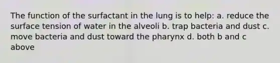 The function of the surfactant in the lung is to help: a. reduce the surface tension of water in the alveoli b. trap bacteria and dust c. move bacteria and dust toward <a href='https://www.questionai.com/knowledge/ktW97n6hGJ-the-pharynx' class='anchor-knowledge'>the pharynx</a> d. both b and c above