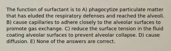 The function of surfactant is to A) phagocytize particulate matter that has eluded the respiratory defenses and reached the alveoli. B) cause capillaries to adhere closely to the alveolar surfaces to promote gas exchange. C) reduce the surface tension in the fluid coating alveolar surfaces to prevent alveolar collapse. D) cause diffusion. E) None of the answers are correct.