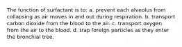 The function of surfactant is to: a. prevent each alveolus from collapsing as air moves in and out during respiration. b. transport carbon dioxide from the blood to the air. c. transport oxygen from the air to the blood. d. trap foreign particles as they enter the bronchial tree.