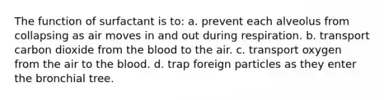 The function of surfactant is to: a. prevent each alveolus from collapsing as air moves in and out during respiration. b. transport carbon dioxide from the blood to the air. c. transport oxygen from the air to the blood. d. trap foreign particles as they enter the bronchial tree.