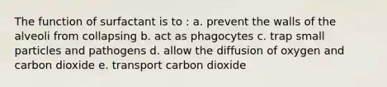 The function of surfactant is to : a. prevent the walls of the alveoli from collapsing b. act as phagocytes c. trap small particles and pathogens d. allow the diffusion of oxygen and carbon dioxide e. transport carbon dioxide