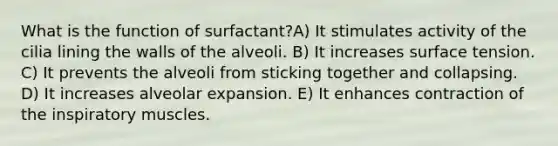 What is the function of surfactant?A) It stimulates activity of the cilia lining the walls of the alveoli. B) It increases surface tension. C) It prevents the alveoli from sticking together and collapsing. D) It increases alveolar expansion. E) It enhances contraction of the inspiratory muscles.