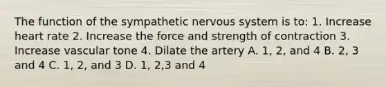 The function of the sympathetic nervous system is to: 1. Increase heart rate 2. Increase the force and strength of contraction 3. Increase vascular tone 4. Dilate the artery A. 1, 2, and 4 B. 2, 3 and 4 C. 1, 2, and 3 D. 1, 2,3 and 4