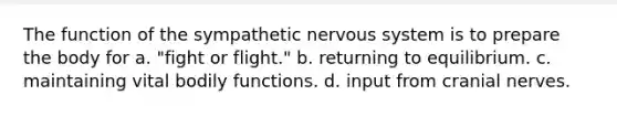 The function of the sympathetic <a href='https://www.questionai.com/knowledge/kThdVqrsqy-nervous-system' class='anchor-knowledge'>nervous system</a> is to prepare the body for a. "fight or flight." b. returning to equilibrium. c. maintaining vital bodily functions. d. input from <a href='https://www.questionai.com/knowledge/kE0S4sPl98-cranial-nerves' class='anchor-knowledge'>cranial nerves</a>.