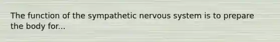 The function of the sympathetic nervous system is to prepare the body for...