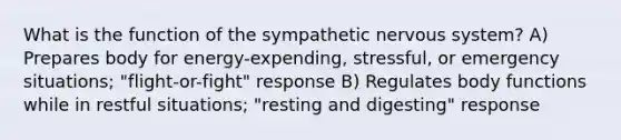 What is the function of the sympathetic nervous system? A) Prepares body for energy-expending, stressful, or emergency situations; "flight-or-fight" response B) Regulates body functions while in restful situations; "resting and digesting" response