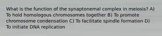 What is the function of the synaptonemal complex in meiosis? A) To hold homologous chromosomes together B) To promote chromosome condensation C) To facilitate spindle formation D) To initiate DNA replication