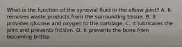 What is the function of the synovial fluid in the elbow joint? A. It removes waste products from the surrounding tissue. B. It provides glucose and oxygen to the cartilage. C. It lubricates the joint and prevents friction. D. It prevents the bone from becoming brittle.