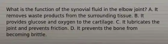 What is the function of the synovial fluid in the elbow joint? A. It removes waste products from the surrounding tissue. B. It provides glucose and oxygen to the cartilage. C. It lubricates the joint and prevents friction. D. It prevents the bone from becoming brittle.