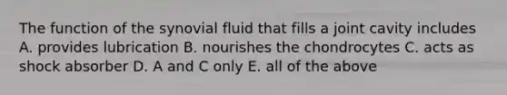 The function of the synovial fluid that fills a joint cavity includes A. provides lubrication B. nourishes the chondrocytes C. acts as shock absorber D. A and C only E. all of the above