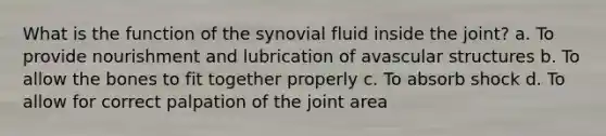 What is the function of the synovial fluid inside the joint? a. To provide nourishment and lubrication of avascular structures b. To allow the bones to fit together properly c. To absorb shock d. To allow for correct palpation of the joint area