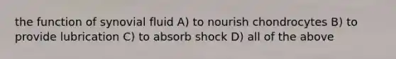 the function of synovial fluid A) to nourish chondrocytes B) to provide lubrication C) to absorb shock D) all of the above