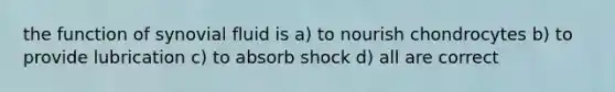 the function of synovial fluid is a) to nourish chondrocytes b) to provide lubrication c) to absorb shock d) all are correct