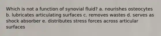 Which is not a function of synovial fluid? a. nourishes osteocytes b. lubricates articulating surfaces c. removes wastes d. serves as shock absorber e. distributes stress forces across articular surfaces