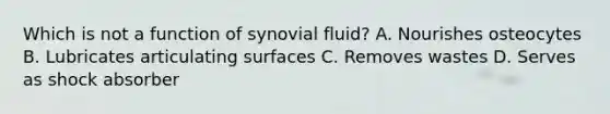 Which is not a function of synovial fluid? A. Nourishes osteocytes B. Lubricates articulating surfaces C. Removes wastes D. Serves as shock absorber