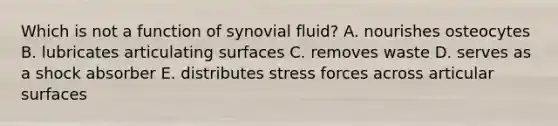 Which is not a function of synovial fluid? A. nourishes osteocytes B. lubricates articulating surfaces C. removes waste D. serves as a shock absorber E. distributes stress forces across articular surfaces