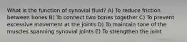 What is the function of synovial fluid? A) To reduce friction between bones B) To connect two bones together C) To prevent excessive movement at the joints D) To maintain tone of the muscles spanning synovial joints E) To strengthen the joint