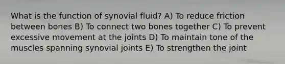 What is the function of synovial fluid? A) To reduce friction between bones B) To connect two bones together C) To prevent excessive movement at the joints D) To maintain tone of the muscles spanning synovial joints E) To strengthen the joint