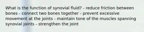 What is the function of synovial fluid? - reduce friction between bones - connect two bones together - prevent excessive movement at the joints - maintain tone of the muscles spanning synovial joints - strengthen the joint