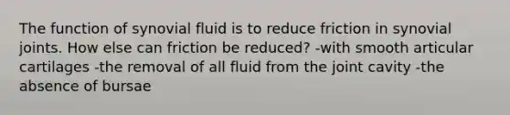 The function of synovial fluid is to reduce friction in synovial joints. How else can friction be reduced? -with smooth articular cartilages -the removal of all fluid from the joint cavity -the absence of bursae