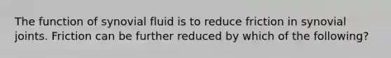 The function of synovial fluid is to reduce friction in synovial joints. Friction can be further reduced by which of the following?