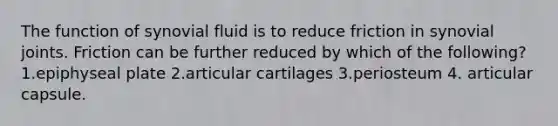 The function of synovial fluid is to reduce friction in synovial joints. Friction can be further reduced by which of the following? 1.epiphyseal plate 2.articular cartilages 3.periosteum 4. articular capsule.