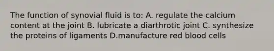 The function of synovial fluid is to: A. regulate the calcium content at the joint B. lubricate a diarthrotic joint C. synthesize the proteins of ligaments D.manufacture red blood cells