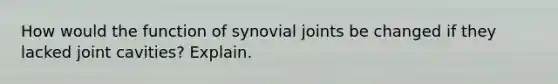 How would the function of synovial joints be changed if they lacked joint cavities? Explain.