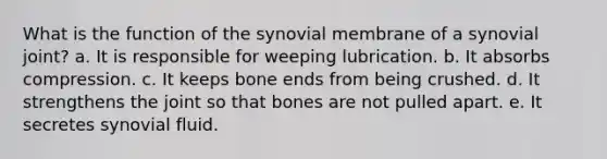 What is the function of the synovial membrane of a synovial joint? a. It is responsible for weeping lubrication. b. It absorbs compression. c. It keeps bone ends from being crushed. d. It strengthens the joint so that bones are not pulled apart. e. It secretes synovial fluid.