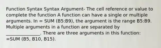 Function Syntax Syntax Argument- The cell reference or value to complete the function A function can have a single or multiple arguments. In = SUM (B5:B9), the argument is the range B5:B9. Multiple arguments in a function are separated by _______________. There are three arguments in this function: =SUM (B5, B10, B15).