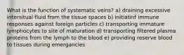 What is the function of systematic veins? a) draining excessive intersitual fluid from the tissue spaces b) initiatinf immune responses against foreign particles c) transporting immature lymphocytes to site of maturation d) transporting filtered plasma proteins from the lymph to the blood e) providing reserve blood to tissues during emergancies