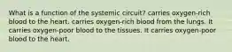 What is a function of the systemic circuit? carries oxygen-rich blood to the heart. carries oxygen-rich blood from the lungs. It carries oxygen-poor blood to the tissues. It carries oxygen-poor blood to the heart.