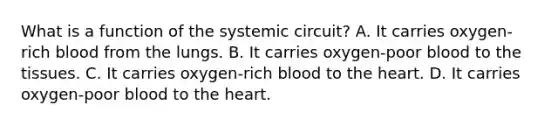 What is a function of the systemic circuit? A. It carries oxygen-rich blood from the lungs. B. It carries oxygen-poor blood to the tissues. C. It carries oxygen-rich blood to the heart. D. It carries oxygen-poor blood to the heart.