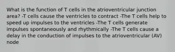 What is the function of T cells in the atrioventricular junction area? -T cells cause the ventricles to contract -The T cells help to speed up impulses to the ventricles -The T cells generate impulses spontaneously and rhythmically -The T cells cause a delay in the conduction of impulses to the atrioventricular (AV) node