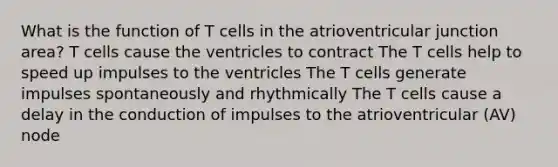 What is the function of T cells in the atrioventricular junction area? T cells cause the ventricles to contract The T cells help to speed up impulses to the ventricles The T cells generate impulses spontaneously and rhythmically The T cells cause a delay in the conduction of impulses to the atrioventricular (AV) node