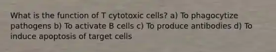 What is the function of T cytotoxic cells? a) To phagocytize pathogens b) To activate B cells c) To produce antibodies d) To induce apoptosis of target cells