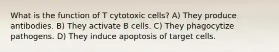 What is the function of T cytotoxic cells? A) They produce antibodies. B) They activate B cells. C) They phagocytize pathogens. D) They induce apoptosis of target cells.