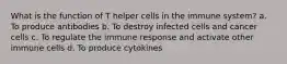 What is the function of T helper cells in the immune system? a. To produce antibodies b. To destroy infected cells and cancer cells c. To regulate the immune response and activate other immune cells d. To produce cytokines