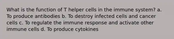 What is the function of T helper cells in the immune system? a. To produce antibodies b. To destroy infected cells and cancer cells c. To regulate the immune response and activate other immune cells d. To produce cytokines