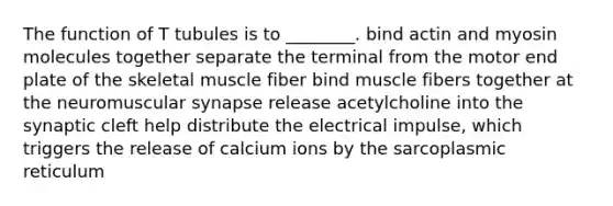 The function of T tubules is to ________. bind actin and myosin molecules together separate the terminal from the motor end plate of the skeletal muscle fiber bind muscle fibers together at the neuromuscular synapse release acetylcholine into the synaptic cleft help distribute the electrical impulse, which triggers the release of calcium ions by the sarcoplasmic reticulum