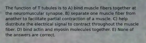 The function of T tubules is to A) bind muscle fibers together at the neuromuscular synapse. B) separate one muscle fiber from another to facilitate partial contraction of a muscle. C) help distribute the electrical signal to contract throughout the muscle fiber. D) bind actin and myosin molecules together. E) None of the answers are correct.