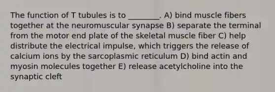 The function of T tubules is to ________. A) bind muscle fibers together at the neuromuscular synapse B) separate the terminal from the motor end plate of the skeletal muscle fiber C) help distribute the electrical impulse, which triggers the release of calcium ions by the sarcoplasmic reticulum D) bind actin and myosin molecules together E) release acetylcholine into the synaptic cleft