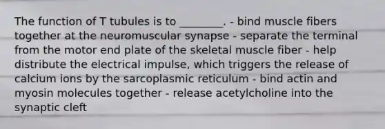 The function of T tubules is to ________. - bind muscle fibers together at the neuromuscular synapse - separate the terminal from the motor end plate of the skeletal muscle fiber - help distribute the electrical impulse, which triggers the release of calcium ions by the sarcoplasmic reticulum - bind actin and myosin molecules together - release acetylcholine into the synaptic cleft