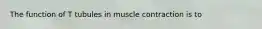 The function of T tubules in muscle contraction is to